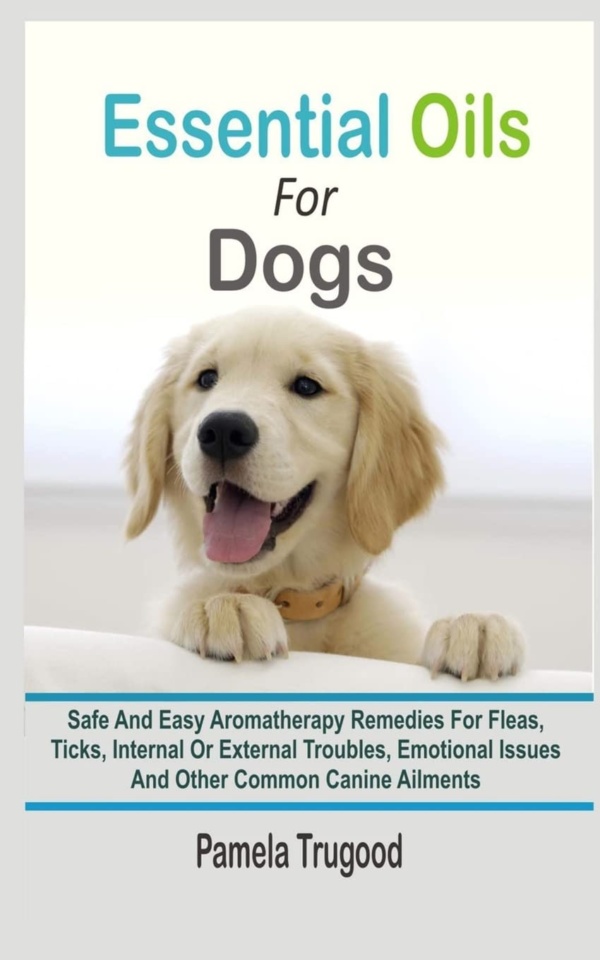 Essential Oils For Dogs: Safe And Easy Aromatherapy Remedies For Fleas, Ticks, Internal Or External Troubles, Emotional Issues And Other Common Canine Ailments